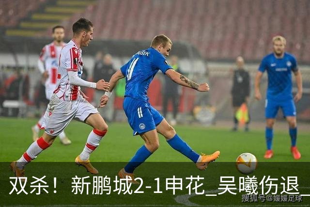 双杀！新鹏城2-1申花 吴曦伤退 戴伟浚韦斯利破门 拉唐失绝杀点球