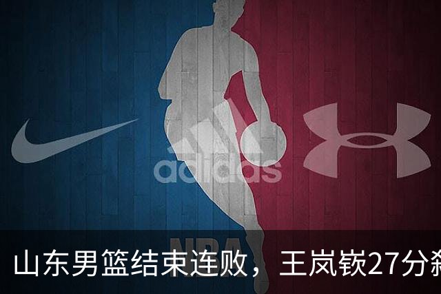 山东男篮结束连败，王岚嵚27分弑旧主，班顿19分钟仅得2分