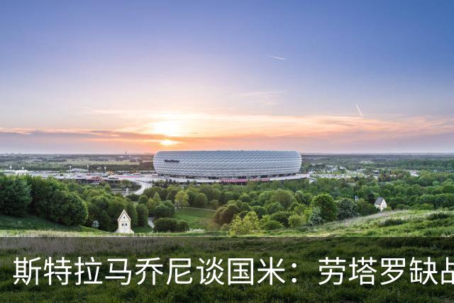 斯特拉马乔尼谈国米：劳塔罗缺战紫百合，所有人的责任都多了一分