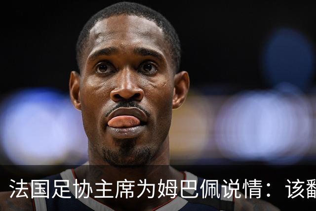 法国足协主席为姆巴佩说情：该翻篇了