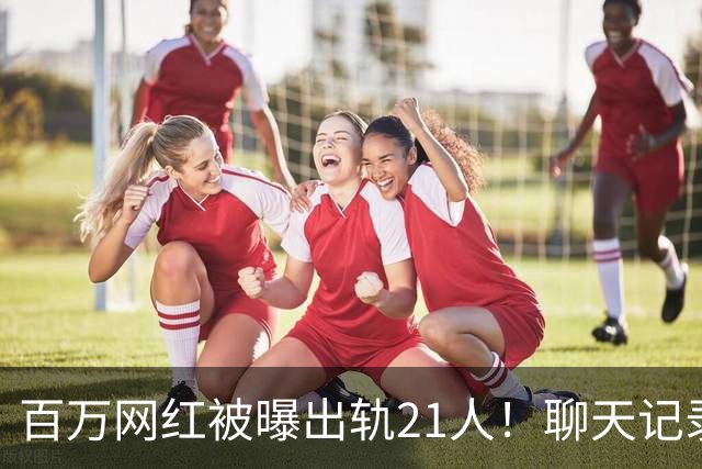 百万网红被曝出轨21人！聊天记录不堪入目，女友发声，有畸形癖好