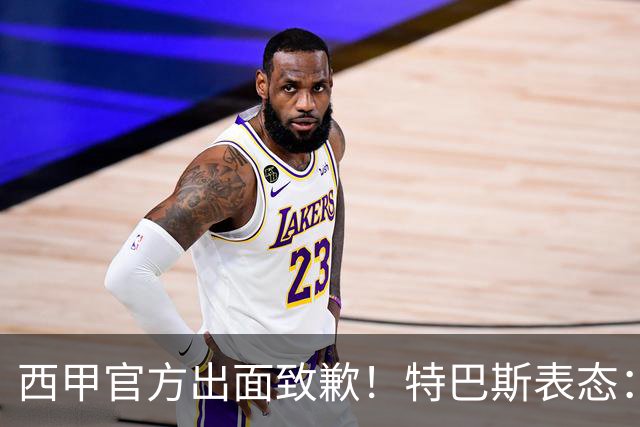 西甲官方出面致歉！特巴斯表态：不能让个人行为毁掉多年合作