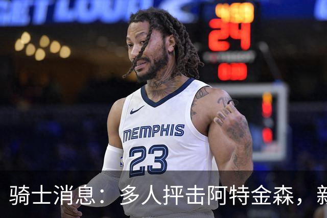 骑士消息：多人抨击阿特金森，新援持续灾难表现，战篮网出场更新